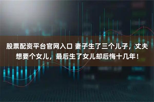股票配资平台官网入口 妻子生了三个儿子,丈夫想要个女儿,最后生了女儿却后悔十几年!