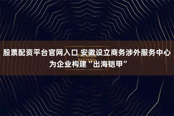 股票配资平台官网入口 安徽设立商务涉外服务中心 为企业构建“出海铠甲”