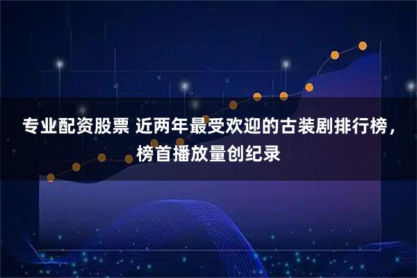 专业配资股票 近两年最受欢迎的古装剧排行榜,榜首播放量创纪录