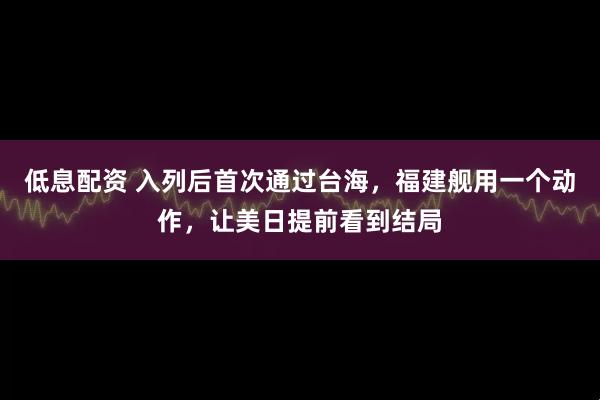 低息配资 入列后首次通过台海，福建舰用一个动作，让美日提前看到结局