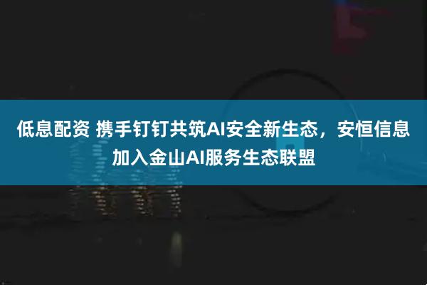 低息配资 携手钉钉共筑AI安全新生态,安恒信息加入金山AI服务生态联盟