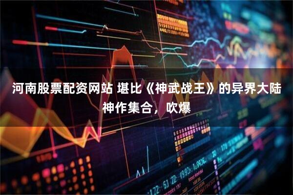 河南股票配资网站 堪比《神武战王》的异界大陆神作集合，吹爆