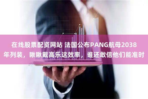 在线股票配资网站 法国公布PANG航母2038年列装，瞅瞅戴高乐这效率，谁还敢信他们能准时