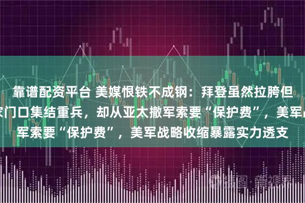 靠谱配资平台 美媒恨铁不成钢：拜登虽然拉胯但敢于反华，特朗普在家门口集结重兵，却从亚太撤军索要“保护费”，美军战略收缩暴露实力透支