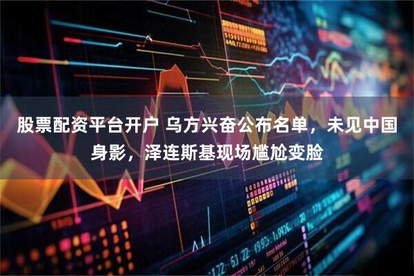 股票配资平台开户 乌方兴奋公布名单，未见中国身影，泽连斯基现场尴尬变脸