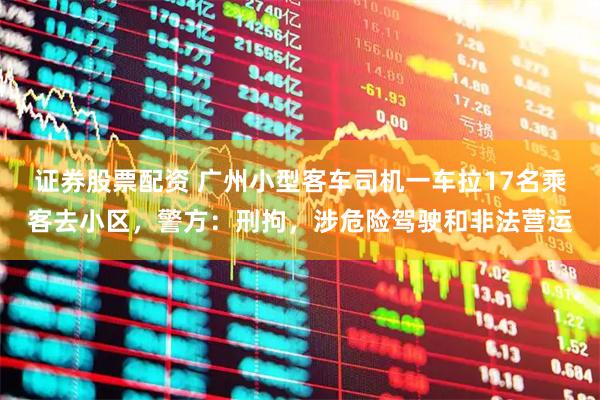 证券股票配资 广州小型客车司机一车拉17名乘客去小区，警方：刑拘，涉危险驾驶和非法营运