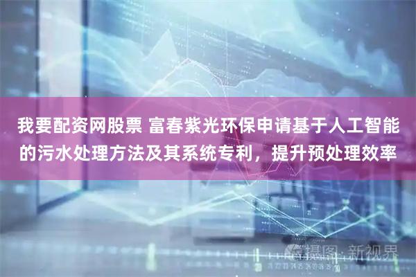我要配资网股票 富春紫光环保申请基于人工智能的污水处理方法及其系统专利,提升预处理效率