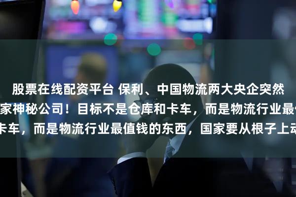 股票在线配资平台 保利、中国物流两大央企突然联手,砸100亿入股一家神秘公司!目标不是仓库和卡车,而是物流行业最值钱的东西,国家要从根子上动刀了