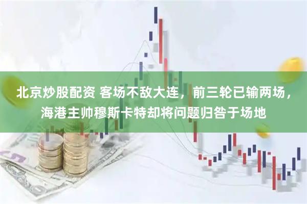 北京炒股配资 客场不敌大连，前三轮已输两场，海港主帅穆斯卡特却将问题归咎于场地