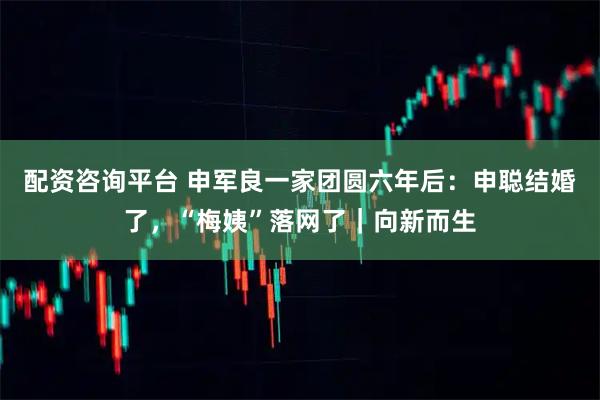 配资咨询平台 申军良一家团圆六年后：申聪结婚了，“梅姨”落网了｜向新而生