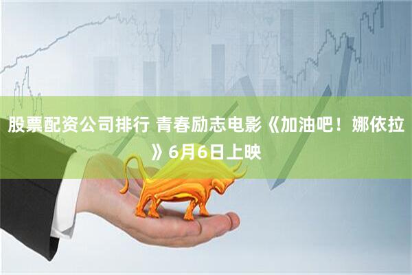 股票配资公司排行 青春励志电影《加油吧！娜依拉》6月6日上映