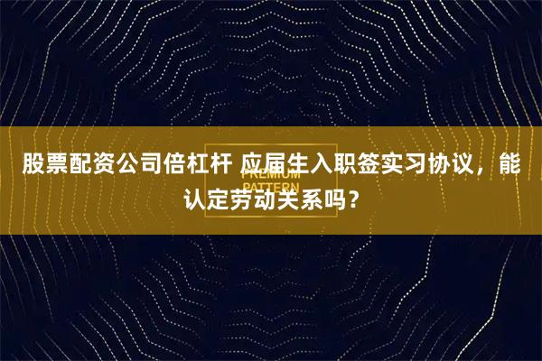 股票配资公司倍杠杆 应届生入职签实习协议，能认定劳动关系吗？