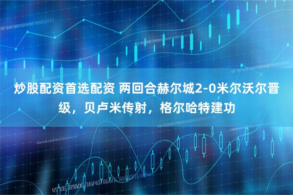 炒股配资首选配资 两回合赫尔城2-0米尔沃尔晋级，贝卢米传射，格尔哈特建功