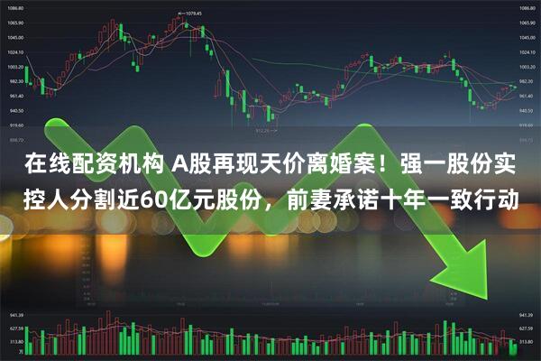 在线配资机构 A股再现天价离婚案!强一股份实控人分割近60亿元股份,前妻承诺十年一致行动