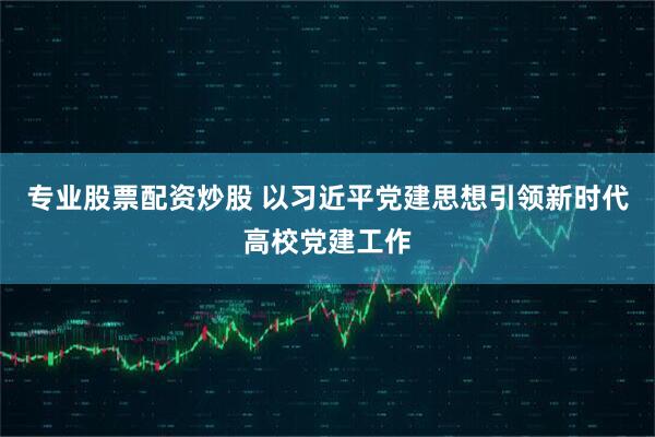 专业股票配资炒股 以习近平党建思想引领新时代高校党建工作