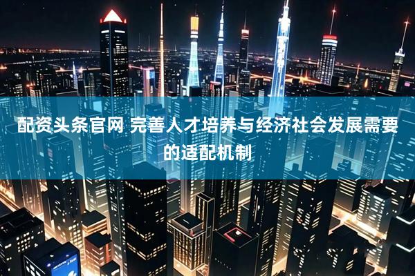 配资头条官网 完善人才培养与经济社会发展需要的适配机制